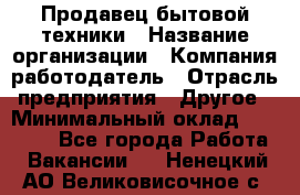 Продавец бытовой техники › Название организации ­ Компания-работодатель › Отрасль предприятия ­ Другое › Минимальный оклад ­ 25 000 - Все города Работа » Вакансии   . Ненецкий АО,Великовисочное с.